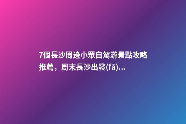 7個長沙周邊小眾自駕游景點攻略推薦，周末長沙出發(fā)1-2日自駕游去哪好玩？